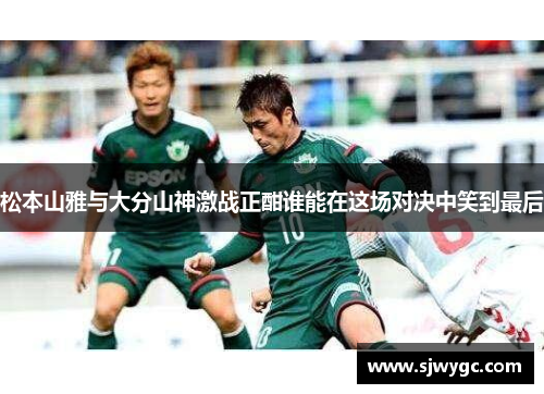 松本山雅与大分山神激战正酣谁能在这场对决中笑到最后