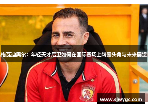 格瓦迪奥尔：年轻天才后卫如何在国际赛场上崭露头角与未来展望