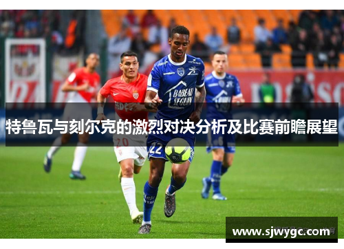 特鲁瓦与刻尔克的激烈对决分析及比赛前瞻展望
